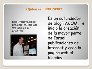 ¿Quien es : NIR OFIR?
Es un cofundador
de blogTV.COM, e
inicio la creación
de la mayor parte
de Israel
publicaciones de
internet y creo la
pagina web el
blogday.
http://sneyt.blogs
pot.com.co/2011/0
9/quien-es-nir-
ofir.html