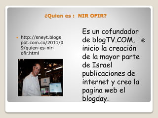 ¿Quien es : NIR OFIR?
Es un cofundador
de blogTV.COM, e
inicio la creación
de la mayor parte
de Israel
publicaciones de
internet y creo la
pagina web el
blogday.
 http://sneyt.blogs
pot.com.co/2011/0
9/quien-es-nir-
ofir.html
 