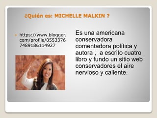 ¿Quién es: MICHELLE MALKIN ?
Es una americana
conservadora
comentadora política y
autora , a escrito cuatro
libro y fundo un sitio web
conservadores el aire
nervioso y caliente.
https://www.blogger.
com/profile/0553376
7489186114927