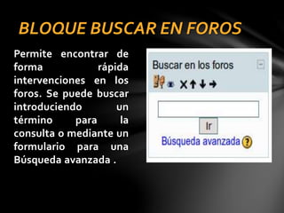 BLOQUE BUSCAR EN FOROS
Permite encontrar de
forma
rápida
intervenciones en los
foros. Se puede buscar
introduciendo
un
término
para
la
consulta o mediante un
formulario para una
Búsqueda avanzada .

 