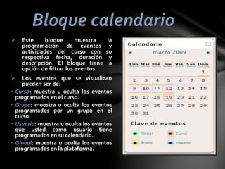 Bloque calendario



•
•
•
•

Este
bloque
muestra
programación de eventos
actividades del curso con
respectiva fecha, duración
descripción. El bloque tiene
opción de filtrar los eventos.

la
y
su
y
la

Los eventos que se visualizan
pueden ser de:
Curso: muestra u oculta los eventos
programados en el curso.
Grupo: muestra u oculta los eventos
programados por un grupo en el
curso.
Usuario: muestra u oculta los eventos
que usted como usuario tiene
programados en su calendario.
Global: muestra u oculta los eventos
programados en la plataforma.

 