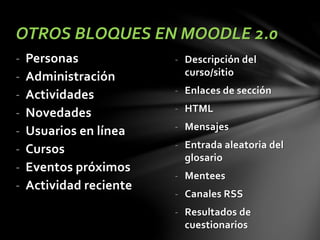 OTROS BLOQUES EN MOODLE 2.0
-

Personas
Administración
Actividades
Novedades
Usuarios en línea
Cursos
Eventos próximos
Actividad reciente

- Descripción del
curso/sitio
- Enlaces de sección
- HTML

- Mensajes
- Entrada aleatoria del
glosario

- Mentees
- Canales RSS
- Resultados de
cuestionarios

 