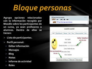 Bloque personas
Agrupa opciones relacionadas
con la información recogida por
Moodle sobre los participantes de
un curso, ya sean profesores o
alumnos. Dentro de ellas se
tienen:
 Lista de participantes.
 Perfil personal:
 Editar información
 Mensajes
 Blog
 Notas
 Informe de actividad
 Roles

 