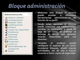 Bloque administración
 Mediante este bloque el usuario
puede
acceder
a
diferentes
herramientas administrativas en
función de su perfil.

 Desde estas opciones el alumno
puede examinar sus calificaciones,
cambiar su contraseña o darse de
baja de un curso. El profesor se
encarga de decidir que opciones
estarán
disponibles
para
sus
alumnos.
 También
el
profesor
puede
configurar el aspecto de un curso:
incorporar bloques, añadir nuevas
actividades, dar de alta a nuevos
usuarios o hacer copias de seguridad.

 