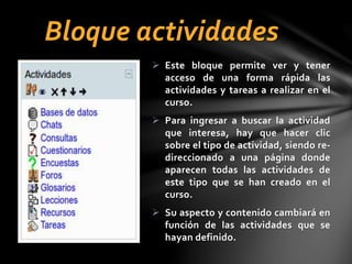 Bloque actividades
 Este bloque permite ver y tener
acceso de una forma rápida las
actividades y tareas a realizar en el
curso.

 Para ingresar a buscar la actividad
que interesa, hay que hacer clic
sobre el tipo de actividad, siendo redireccionado a una página donde
aparecen todas las actividades de
este tipo que se han creado en el
curso.
 Su aspecto y contenido cambiará en
función de las actividades que se
hayan definido.

 