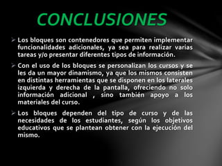 CONCLUSIONES
 Los bloques son contenedores que permiten implementar
funcionalidades adicionales, ya sea para realizar varias
tareas y/o presentar diferentes tipos de información.
 Con el uso de los bloques se personalizan los cursos y se
les da un mayor dinamismo, ya que los mismos consisten
en distintas herramientas que se disponen en los laterales
izquierda y derecha de la pantalla, ofreciendo no solo
información adicional , sino también apoyo a los
materiales del curso.
 Los bloques dependen del tipo de curso y de las
necesidades de los estudiantes, según los objetivos
educativos que se plantean obtener con la ejecución del
mismo.

 