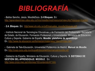 BIBLIOGRAFÍA
- Baños Sancho, Jesús. MoodleDocs. 2.4 Bloques. En:
http://aprendeenlinea.udea.edu.co/lms/moodle/mod/resource/view.php?inpopup=true&id
- 2.4. Bloques. En: http//www.uls.edu.sv/pdf/manuales_moodle/bloques.pdf
- Instituto Nacional de Tecnologías Educativas y de Formación del Profesorado. Secretaría
de Estado, de Educación, Formación Profesional y Universidades. Ministerio de Educación,
Cultura y Deporte. Gobierno de España. Moodle: platafoma de aprendizaje.
En. http://www.ite.educacion.es/formacion/materiales/184/cd/index.htm
- Gabinete de Tele-Educación, Universidad Politécnica de Madrid. Manual de Moodle.
En: http://cvsp.cucs.udg.mx/drupal6/documentos/manualmoodle.pdf
- Gobierno de España, Ministerio de Educación, Cultura y Deporte. 9. SISTEMAS DE
GESTIÓN DEL APRENDIZAJE: MOODLE. En:
http://ares.cnice.mec.es/informes/16/contenido/47.htm

 