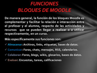 FUNCIONES
BLOQUES DE MOODLE
De manera general, la función de los bloques Moodle es
complementar y facilitar la relación e interacción entre
el profesor y el alumno, respecto de las actividades y
recursos que se pueden llegar a realizar o a utilizar
respectivamente, en un curso.

Más específicamente sus funciones son:
 Almacenar: Archivos, links, etiquetas, bases de datos.
 Comunicar: Foros, chats, mensajes, RSS, calendarios.

 Colaborar: Foros, blogs, wikis, glosarios, bases de datos.
 Evaluar: Encuestas, tareas, calificaciones

 