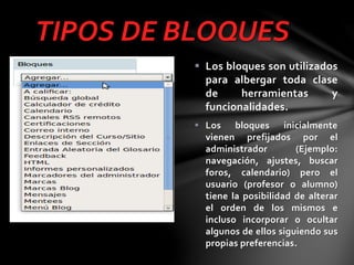 TIPOS DE BLOQUES
 Los bloques son utilizados
para albergar toda clase
de
herramientas
y
funcionalidades.
 Los bloques inicialmente
vienen prefijados por el
administrador
(Ejemplo:
navegación, ajustes, buscar
foros, calendario) pero el
usuario (profesor o alumno)
tiene la posibilidad de alterar
el orden de los mismos e
incluso incorporar o ocultar
algunos de ellos siguiendo sus
propias preferencias.

 
