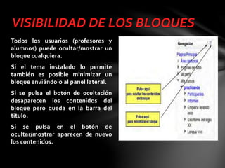 VISIBILIDAD DE LOS BLOQUES
Todos los usuarios (profesores y
alumnos) puede ocultar/mostrar un
bloque cualquiera.
Si el tema instalado lo permite
también es posible minimizar un
bloque enviándolo al panel lateral.
Si se pulsa el botón de ocultación
desaparecen los contenidos del
bloque pero queda en la barra del
titulo.

Si se pulsa en el botón de
ocultar/mostrar aparecen de nuevo
los contenidos.

 