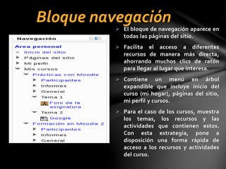 Bloque navegación

 El bloque de navegación aparece en
todas las páginas del sitio.
 Facilita el acceso a diferentes
recursos de manera más directa,
ahorrando muchos clics de ratón
para llegar al lugar que interesa.
 Contiene un menú en árbol
expandible que incluye inicio del
curso (mi hogar), páginas del sitio,
mi perfil y cursos.
 Para el caso de los cursos, muestra
los temas, los recursos y las
actividades que contienen estos.
Con esta estrategia, pone a
disposición una forma rápida de
acceso a los recursos y actividades
del curso.

 