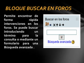 BLOQUE BUSCAR EN FOROS
Permite encontrar de
forma
rápida
intervenciones en los
foros. Se puede buscar
introduciendo
un
término
para
la
consulta o mediante un
formulario para una
Búsqueda avanzada .

 