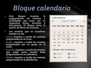 Bloque calendario



•
•

•
•

Este
bloque
muestra
programación de eventos
actividades del curso con
respectiva fecha, duración
descripción. El bloque tiene
opción de filtrar los eventos.

la
y
su
y
la

Los eventos que se visualizan
pueden ser de:
Curso: muestra u oculta los eventos
programados en el curso.
Grupo: muestra u oculta los eventos
programados por un grupo en el
curso.
Usuario: muestra u oculta los eventos
que usted como usuario tiene
programados en su calendario.
Global: muestra u oculta los eventos
programados en la plataforma.

 