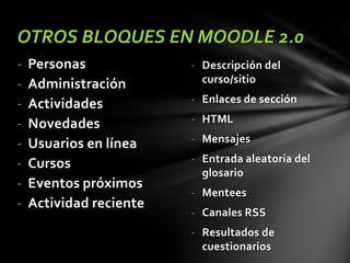 OTROS BLOQUES EN MOODLE 2.0
-

Personas
Administración
Actividades
Novedades
Usuarios en línea
Cursos
Eventos próximos
Actividad reciente

- Descripción del
curso/sitio

- Enlaces de sección
- HTML
- Mensajes

- Entrada aleatoria del
glosario
- Mentees

- Canales RSS
- Resultados de
cuestionarios

 