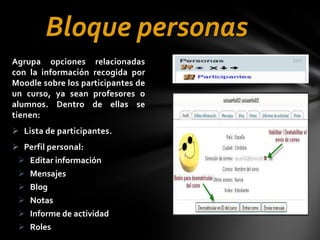 Bloque personas
Agrupa opciones relacionadas
con la información recogida por
Moodle sobre los participantes de
un curso, ya sean profesores o
alumnos. Dentro de ellas se
tienen:
 Lista de participantes.
 Perfil personal:
 Editar información
 Mensajes
 Blog
 Notas
 Informe de actividad
 Roles

 