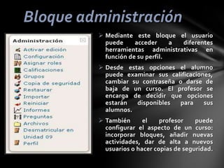 Bloque administración
 Mediante este bloque el usuario
puede
acceder
a
diferentes
herramientas administrativas en
función de su perfil.
 Desde estas opciones el alumno
puede examinar sus calificaciones,
cambiar su contraseña o darse de
baja de un curso. El profesor se
encarga de decidir que opciones
estarán
disponibles
para
sus
alumnos.
 También
el
profesor
puede
configurar el aspecto de un curso:
incorporar bloques, añadir nuevas
actividades, dar de alta a nuevos
usuarios o hacer copias de seguridad.

 