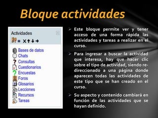 Bloque actividades
 Este bloque permite ver y tener
acceso de una forma rápida las
actividades y tareas a realizar en el
curso.
 Para ingresar a buscar la actividad
que interesa, hay que hacer clic
sobre el tipo de actividad, siendo redireccionado a una página donde
aparecen todas las actividades de
este tipo que se han creado en el
curso.
 Su aspecto y contenido cambiará en
función de las actividades que se
hayan definido.

 