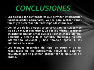 CONCLUSIONES
 Los bloques son contenedores que permiten implementar
funcionalidades adicionales, ya sea para realizar varias
tareas y/o presentar diferentes tipos de información.
 Con el uso de los bloques se personalizan los cursos y se
les da un mayor dinamismo, ya que los mismos consisten
en distintas herramientas que se disponen en los laterales
izquierda y derecha de la pantalla, ofreciendo no solo
información adicional , sino también apoyo a los
materiales del curso.
 Los bloques dependen del tipo de curso y de las
necesidades de los estudiantes, según los objetivos
educativos que se plantean obtener con la ejecución del
mismo.

 