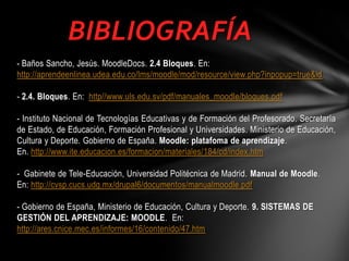 BIBLIOGRAFÍA
- Baños Sancho, Jesús. MoodleDocs. 2.4 Bloques. En:
http://aprendeenlinea.udea.edu.co/lms/moodle/mod/resource/view.php?inpopup=true&id
- 2.4. Bloques. En: http//www.uls.edu.sv/pdf/manuales_moodle/bloques.pdf
- Instituto Nacional de Tecnologías Educativas y de Formación del Profesorado. Secretaría
de Estado, de Educación, Formación Profesional y Universidades. Ministerio de Educación,
Cultura y Deporte. Gobierno de España. Moodle: platafoma de aprendizaje.
En. http://www.ite.educacion.es/formacion/materiales/184/cd/index.htm
- Gabinete de Tele-Educación, Universidad Politécnica de Madrid. Manual de Moodle.
En: http://cvsp.cucs.udg.mx/drupal6/documentos/manualmoodle.pdf

- Gobierno de España, Ministerio de Educación, Cultura y Deporte. 9. SISTEMAS DE
GESTIÓN DEL APRENDIZAJE: MOODLE. En:
http://ares.cnice.mec.es/informes/16/contenido/47.htm

 
