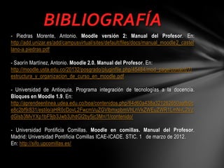 BIBLIOGRAFÍA
- Piedras Morente, Antonio. Moodle versión 2: Manual del Profesor. En:
http://add.unizar.es/add/campusvirtual/sites/default/files/docs/manual_moodle2_castel
lano-a.piedras.pdf
- Saorín Martínez, Antonio. Moodle 2.0. Manual del Profesor. En:
http://moodle.usta.edu.co/20132/posgrado/pluginfile.php/45484/mod_page/content/7/
estructura_y_organizacion_de_curso_en_moodle.pdf
- Universidad de Antioquia. Programa integración de tecnologías a la docencia.
Bloques en Moodle 1.9. En:
http://aprendeenlinea.udea.edu.co/boa/contenidos.php/64d60a438a321262650aafb0c
e8c2bf9/831/estilo/aHR0cDovL2FwcmVuZGVlbmxpbmVhLnVkZWEuZWR1LmNvL2Vz
dGlsb3MvYXp1bF9jb3Jwb3JhdGl2by5jc3M=/1/contenido/
- Universidad Pontificia Comillas. Moodle en comillas. Manual del Profesor.
Madrid: Universidad Pontificia Comillas ICAE-ICADE. STIC. 1 de marzo de 2012.
En: http://sifo.upcomillas.es/

 