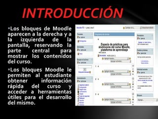 INTRODUCCIÓN
Los bloques de Moodle
aparecen a la derecha y a
la izquierda de la
pantalla, reservando la
parte
central
para
mostrar los contenidos
del curso.
Los bloques Moodle le
permiten al estudiante
obtener
información
rápida del curso y
acceder a herramientas
útiles para el desarrollo
del mismo.

 