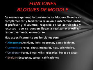FUNCIONES
BLOQUES DE MOODLE
De manera general, la función de los bloques Moodle es
complementar y facilitar la relación e interacción entre
el profesor y el alumno, respecto de las actividades y
recursos que se pueden llegar a realizar o a utilizar
respectivamente, en un curso.
Más específicamente sus funciones son:
 Almacenar: Archivos, links, etiquetas, bases de datos.
 Comunicar: Foros, chats, mensajes, RSS, calendarios.
 Colaborar: Foros, blogs, wikis, glosarios, bases de datos.

 Evaluar: Encuestas, tareas, calificaciones

 