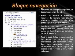 Bloque navegación

 El bloque de navegación aparece en
todas las páginas del sitio.
 Facilita el acceso a diferentes
recursos de manera más directa,
ahorrando muchos clics de ratón
para llegar al lugar que interesa.
 Contiene un menú en árbol
expandible que incluye inicio del
curso (mi hogar), páginas del sitio,
mi perfil y cursos.
 Para el caso de los cursos, muestra
los temas, los recursos y las
actividades que contienen estos.
Con esta estrategia, pone a
disposición una forma rápida de
acceso a los recursos y actividades
del curso.

 