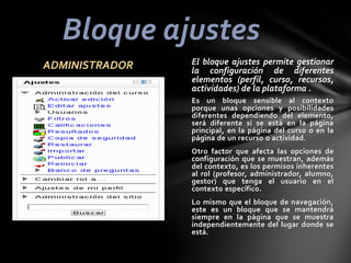 Bloque ajustes
ADMINISTRADOR

El bloque ajustes permite gestionar
la configuración de diferentes
elementos (perfil, curso, recursos,
actividades) de la plataforma .
Es un bloque sensible al contexto
porque unas opciones y posibilidades
diferentes dependiendo del elemento,
será diferente si se está en la página
principal, en la página del curso o en la
página de un recurso o actividad.
Otro factor que afecta las opciones de
configuración que se muestran, además
del contexto, es los permisos inherentes
al rol (profesor, administrador, alumno,
gestor) que tenga el usuario en el
contexto específico.
Lo mismo que el bloque de navegación,
este es un bloque que se mantendrá
siempre en la página que se muestra
independientemente del lugar donde se
está.

 