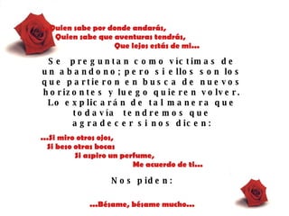 ...Quien sabe por donde andarás,  Quien sabe que aventuras tendrás,  Que lejos estás de mi... Se  preguntan como víctimas de un abandono; pero si ellos son los que partieron en   busca de   nuevos horizontes   y luego quieren   volver. Lo explicarán   de tal   manera que   todavía  tendremos que agradecer si nos dicen : ...Si miro otros ojos,  Si beso otras bocas  Si aspiro un perfume,  Me acuerdo de ti... Nos piden : ...Bésame, bésame mucho... 