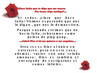 ...¿Hace falta que te digo que me muero  Por tener algo contigo?... Si  señor,  ¡claro  que  hace  falta! Vivimos esperando que nos lo digan , que nos lo demuestren.  Porque cuando creímos que no hacía falta, rebotamos como pelota de ping pong. ...Sabrá Dios si t ú  me quieres o me engañas... Otra vez es Dios el único en enterarse, pero en este caso, además,   vuelve  con   una  velada  amenaza:  Dios  es   también  el  encargado  de castigarnos si somos  infieles. 