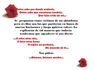 ...Quien sabe por donde andarás,
Quien sabe que aventuras tendrás,
Que lejos estás de mi...
Se preguntan como víctimas de un abandono;
pero si ellos son los que partieron en busca de
nuevos horizontes y luego quieren volver. Lo
explicarán de tal manera que todavía
tendremos que agradecer si nos dicen:
...Si miro otros ojos,
Si beso otras bocas
Si aspiro un perfume,
Me acuerdo de ti...
Nos piden:
...Bésame, bésame mucho...
 