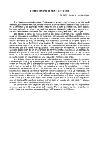 Bólidos: comunes de noche, raros de día
EL PAÍS | Sociedad – 05-01-2004
Los bólidos, o masas de materia cósmica que se vuelven incandescentes al penetrar en la
atmósfera, son bastante comunes, pero la inmensa mayoría de ellos estalla en las capas altas
de la atmósfera y se desintegra mucho antes de caer a tierra. Estrictamente, sólo debería
llamarse meteorito al rarísimo fragmento que sobrevive a la desintegración y llega a caer al suelo.
Porelmomento se desconoce siéste eselcaso de alguno de losfragmentosdelbólido de ayer.
Los bólidos o masas de materia cósmica son pequeños fragmentos -pueden llegar a
pesar un nanogramo, o milésima de miligramo- derivados de cometas o asteroides, y es
habitual observarlos a simple vista durante la noche en zonas alejadas de la iluminación
urbana. El objeto de ayer, sin embargo, fue observado por miles de testigos a plena luz
del día. Esto es un fenómeno muy inusual. El meteorito más brillante documentado
históricamente cayó el 30 de junio de 1908 en Siberia central, y tenía tanto brillo como el
mismísimo Sol. Su efecto fue equivalente a una explosión nuclear de 10 megatones y
causó la destrucción de un área forestal de 2.000 kilómetros cuadrados. La geología ha
demostrado que en el pasado se dieron impactos mucho mayores, como el que causó la
extinción de los dinosaurios hace 65 millones de años. Los impactos catastróficos de este
tipo sólo ocurren en un promedio de una vez cada 100 millones de años.
Los bólidos viajan por el espacio a velocidades que pueden alcanzar los 300.000
kilómetros por hora, y se aceleran por efecto de la gravedad al acercarse a la Tierra. Si
entran en contacto con la atmósfera se deceleran, y el rozamiento con el aire produce tal
calor que la superficie del objeto se vaporiza e ioniza la atmósfera circundante,
produciendo el brillo característico de estos fenómenos. Sin embargo, los meteoritos que
llegan a caer al suelo se enfrían y pierden su brillo a altitudes de 5 a 25 kilómetros. Por
tanto, cuando un objeto cae a tierra es improbable que siga brillando. La penetración de
un meteorito de un kilo hasta unos 40 kilómetros de altitud es suficiente para producir una
onda sónica que puede oírse desde tierra como un gran trueno, y hasta puede registrarse
con un sismógrafo. Muchos testigos oyeron ayer un sonido de este tipo, y algunos
también dijeron haber sentido temblar la tierra.
La caída en sí de un objeto de esa masa al suelo, sin embargo, es casi inapreciable
a menos que se esté muy cerca del impacto. Por esta razón, es raro encontrar un
meteorito de ese tamaño a menos que haya caído en una zona habitada.
 