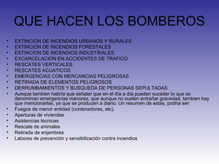 QUE HACEN LOS BOMBEROS
• EXTINCION DE INCENDIOS URBANOS Y RURALES
• EXTINCION DE INCENDIOS FORESTALES
• EXTINCION DE INCENDIOS INDUSTRIALES
• EXCARCELACION EN ACCIDENTES DE TRAFICO
• RESCATES VERTICALES
• RESCATES ACUATICOS
• EMERGENCIAS CON MERCANCIAS PELIGROSAS
• RETIRADA DE ELEMENTOS PELIGROSOS
• DERRUMBAMIENTOS Y BUSQUEDA DE PERSONAS SEPULTADAS
• Aunque tambien habría que señalar que en el día a día pueden suceder lo que se
denominan emergencias menores, que aunque no suelen entrañar gravedad, tambien hay
que mencionarlas, ya que se producen a diario. Un resumen de estas, podria ser:
• Fuegos de menor entidad (contenedores, etc).
• Aperturas de viviendas
• Asistencias técnicas
• Rescate de animales
• Retirada de enjambres
• Labores de prevención y sensibilización contra incendios