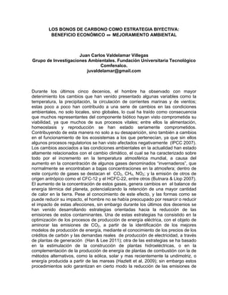 LOS BONOS DE CARBONO COMO ESTRATEGIA BIYECTIVA:
         BENEFICIO ECONÓMICO ⇔ MEJORAMIENTO AMBIENTAL



                     Juan Carlos Valdelamar Villegas
Grupo de Investigaciones Ambientales. Fundación Universitaria Tecnológico
                              Comfenalco.
                        juvaldelamar@gmail.com



Durante los últimos cinco decenios, el hombre ha observado con mayor
detenimiento los cambios que han venido presentado algunas variables como la
temperatura, la precipitación, la circulación de corrientes marinas y de vientos;
estas poco a poco han contribuido a una serie de cambios en las condiciones
ambientales, no solo locales, sino globales, lo cual ha traído como consecuencia
que muchos representantes del componente biótico hayan visto comprometida su
viabilidad, ya que muchos de sus procesos vitales; entre ellos la alimentación,
homeostasis y reproducción se han estado seriamente comprometidos.
Contribuyendo de esta manera no solo a su desaparición, sino también a cambios
en el funcionamiento de los ecosistemas a los que pertenecían, ya que sin ellos
algunos procesos regulatorios se han visto afectados negativamente (IPCC 2007).
Los cambios asociados a las condiciones ambientales en la actualidad han estado
altamente relacionados con el cambio climático, el cual se ha caracterizado sobre
todo por el incremento en la temperatura atmosférica mundial, a causa del
aumento en la concentración de algunos gases denominados “invernaderos”, que
normalmente se encontraban a bajas concentraciones en la atmosfera; dentro de
este conjunto de gases se destacan el CO2, CH4, NO2; y la emisión de otros de
origen antrópico como el CFC-12 y el HCFC-22, entre otros (Butnara & Llop 2007).
El aumento de la concentración de estos gases, genera cambios en el balance de
energía térmica del planeta, potencializando la retención de una mayor cantidad
de calor en la tierra. Pese al conocimiento de este efecto, y las formas como se
puede reducir su impacto, el hombre no se había preocupado por resarcir o reducir
el impacto de estas afecciones, sin embargo durante los últimos dos decenios se
han venido desarrollando estrategias orientadas hacia la reducción de las
emisiones de estos contaminantes. Una de estas estrategias ha consistido en la
optimización de los procesos de producción de energía eléctrica, con el objeto de
aminorar las emisiones de CO2, a partir de la identificación de los mejores
modelos de producción de energía, mediante el conocimiento de los precios de los
créditos de carbón y las demandas reales de producción de electricidad, a través
de plantas de generación (Han & Lee 2011); otra de las estrategias se ha basado
en la estimulación de la construcción de plantas hidroeléctricas, o en la
complementación de la producción de energía de plantas de combustión con la de
métodos alternativos, como la eólica, solar y mas recientemente la undimotriz, o
energía producida a partir de las mareas (Hazlett et al, 2009); sin embargo estos
procedimientos solo garantizan en cierto modo la reducción de las emisiones de
 