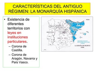 CARACTERÍSTICAS DEL ANTIGUO RÉGIMEN: LA MONARQUÍA HISPÁNICA 
•Existencia de diferentes territorios con leyes en instituciones particulares. 
–Corona de Castilla. 
–Corona de Aragón, Navarra y País Vasco.  