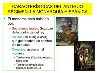 •El monarca está asistido por: 
–Secretarios reales. Gozaban de la confianza del rey. 
–Validos (en el siglo XVII) que gobernaban en nombre del monarca. 
–Consejos, asesoran al monarca. 
•Territoriales (Castilla, Aragón, Italia, etc) 
•Temáticos (Inquisición, Órdenes Militares…) 
CARACTERÍSTICAS DEL ANTIGUO RÉGIMEN: LA MONARQUÍA HISPÁNICA  