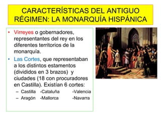 •Virreyes o gobernadores, representantes del rey en los diferentes territorios de la monarquía. 
•Las Cortes, que representaban a los distintos estamentos (divididos en 3 brazos) y ciudades (18 con procuradores en Castilla). Existían 6 cortes: 
–Castilla -Cataluña -Valencia 
–Aragón -Mallorca -Navarra 
CARACTERÍSTICAS DEL ANTIGUO RÉGIMEN: LA MONARQUÍA HISPÁNICA  