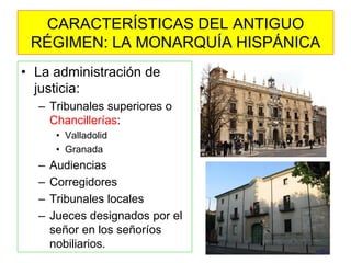 •La administración de justicia: 
–Tribunales superiores o Chancillerías: 
•Valladolid 
•Granada 
–Audiencias 
–Corregidores 
–Tribunales locales 
–Jueces designados por el señor en los señoríos nobiliarios. 
CARACTERÍSTICAS DEL ANTIGUO RÉGIMEN: LA MONARQUÍA HISPÁNICA  