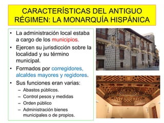 •La administración local estaba a cargo de los municipios. 
•Ejercen su jurisdicción sobre la localidad y su término municipal. 
•Formados por corregidores, alcaldes mayores y regidores. 
•Sus funciones eran varias: 
–Abastos públicos. 
–Control pesos y medidas 
–Orden público 
–Administración bienes municipales o de propios. 
CARACTERÍSTICAS DEL ANTIGUO RÉGIMEN: LA MONARQUÍA HISPÁNICA  