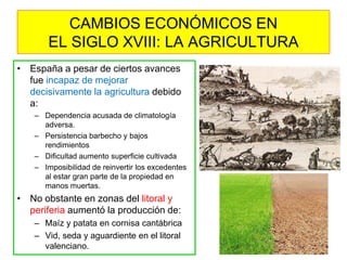 •España a pesar de ciertos avances fue incapaz de mejorar decisivamente la agricultura debido a: 
–Dependencia acusada de climatología adversa. 
–Persistencia barbecho y bajos rendimientos 
–Dificultad aumento superficie cultivada 
–Imposibilidad de reinvertir los excedentes al estar gran parte de la propiedad en manos muertas. 
•No obstante en zonas del litoral y periferia aumentó la producción de: 
–Maíz y patata en cornisa cantábrica 
–Vid, seda y aguardiente en el litoral valenciano. 
CAMBIOS ECONÓMICOS EN EL SIGLO XVIII: LA AGRICULTURA  