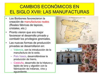 •Los Borbones favorecieron la creación de manufacturas reales (Reales fábricas de tapices, cristales, etc.) 
•Pronto vieron que era mejor favorecer el desarrollo privado y combatir los privilegios gremiales. 
•Las nuevas formas de producción privadas se desarrollaron en: 
–Valencia, con la introducción de la manufactura de la seda. 
–País Vasco, desarrollándose la producción de hierro. 
–Cataluña, desarrollo de la hilatura y tejido de lana y algodón con la fabricación de indianas, vino y aguardiente. 
CAMBIOS ECONÓMICOS EN EL SIGLO XVIII: LAS MANUFACTURAS  