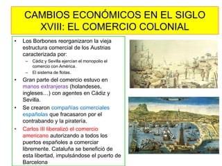 •Los Borbones reorganizaron la vieja estructura comercial de los Austrias caracterizada por: 
–Cádiz y Sevilla ejercían el monopolio el comercio con América. 
–El sistema de flotas. 
•Gran parte del comercio estuvo en manos extranjeras (holandeses, ingleses…) con agentes en Cádiz y Sevilla. 
•Se crearon compañías comerciales españolas que fracasaron por el contrabando y la piratería. 
•Carlos III liberalizó el comercio americano autorizando a todos los puertos españoles a comerciar libremente. Cataluña se benefició de esta libertad, impulsándose el puerto de Barcelona 
CAMBIOS ECONÓMICOS EN EL SIGLO XVIII: EL COMERCIO COLONIAL  