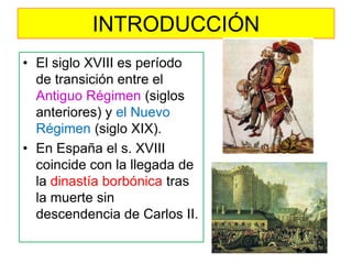 INTRODUCCIÓN 
•El siglo XVIII es período de transición entre el Antiguo Régimen (siglos anteriores) y el Nuevo Régimen (siglo XIX). 
•En España el s. XVIII coincide con la llegada de la dinastía borbónica tras la muerte sin descendencia de Carlos II.  