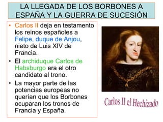 LA LLEGADA DE LOS BORBONES A ESPAÑA Y LA GUERRA DE SUCESIÓN 
•Carlos II deja en testamento los reinos españoles a Felipe, duque de Anjou, nieto de Luis XIV de Francia. 
•El archiduque Carlos de Habsburgo era el otro candidato al trono. 
•La mayor parte de las potencias europeas no querían que los Borbones ocuparan los tronos de Francia y España.  