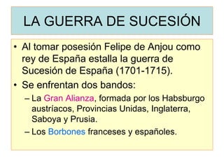 LA GUERRA DE SUCESIÓN 
•Al tomar posesión Felipe de Anjou como rey de España estalla la guerra de Sucesión de España (1701-1715). 
•Se enfrentan dos bandos: 
–La Gran Alianza, formada por los Habsburgo austríacos, Provincias Unidas, Inglaterra, Saboya y Prusia. 
–Los Borbones franceses y españoles.  