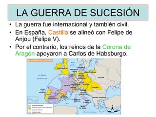 LA GUERRA DE SUCESIÓN 
•La guerra fue internacional y también civil. 
•En España, Castilla se alineó con Felipe de Anjou (Felipe V). 
•Por el contrario, los reinos de la Corona de Aragón apoyaron a Carlos de Habsburgo.  