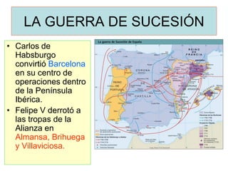 LA GUERRA DE SUCESIÓN 
•Carlos de Habsburgo convirtió Barcelona en su centro de operaciones dentro de la Península Ibérica. 
•Felipe V derrotó a las tropas de la Alianza en Almansa, Brihuega y Villaviciosa.  