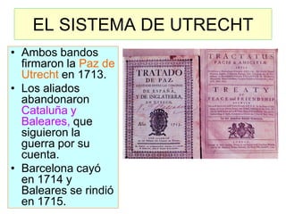 EL SISTEMA DE UTRECHT 
•Ambos bandos firmaron la Paz de Utrecht en 1713. 
•Los aliados abandonaron Cataluña y Baleares, que siguieron la guerra por su cuenta. 
•Barcelona cayó en 1714 y Baleares se rindió en 1715.  
