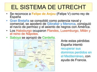 EL SISTEMA DE UTRECHT 
•Se reconoce a Felipe de Anjou (Felipe V) como rey de España 
•Gran Bretaña se consolidó como potencia naval y comercial, se apoderó de Gibraltar y Menorca, consiguió el navío de permiso y el asiento de negros con América. 
•Los Habsburgo ocuparon Flandes, Luxemburgo, Milán y el reino de Nápoles. 
•Saboya se apropió de Cerdeña. 
Ante estas pérdidas España intentó recuperar sus dominios perdidos en el Mediterráneo, con ayuda de Francia.  
