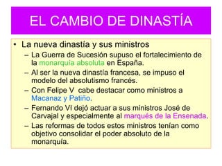 EL CAMBIO DE DINASTÍA 
•La nueva dinastía y sus ministros 
–La Guerra de Sucesión supuso el fortalecimiento de la monarquía absoluta en España. 
–Al ser la nueva dinastía francesa, se impuso el modelo del absolutismo francés. 
–Con Felipe V cabe destacar como ministros a Macanaz y Patiño. 
–Fernando VI dejó actuar a sus ministros José de Carvajal y especialmente al marqués de la Ensenada. 
–Las reformas de todos estos ministros tenían como objetivo consolidar el poder absoluto de la monarquía.  